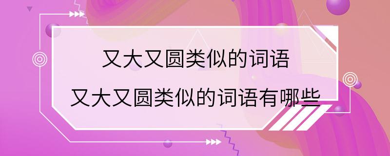 又大又圆类似的词语 又大又圆类似的词语有哪些