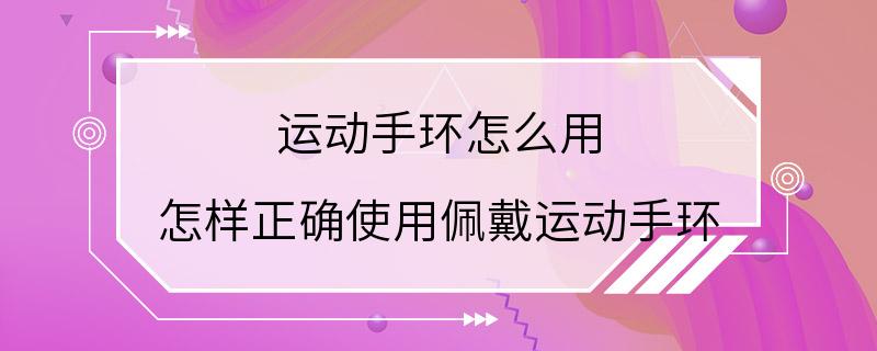 运动手环怎么用 怎样正确使用佩戴运动手环