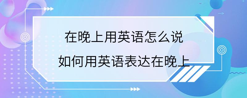 在晚上用英语怎么说 如何用英语表达在晚上