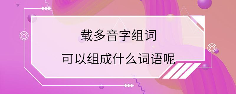 载多音字组词 可以组成什么词语呢