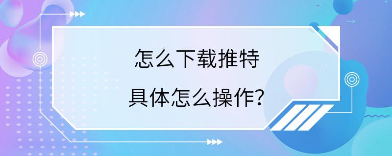 怎么下载推特 具体怎么操作？