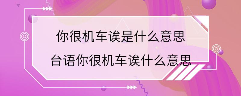 你很机车诶是什么意思 台语你很机车诶什么意思