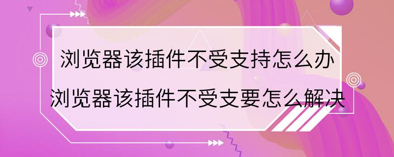 浏览器该插件不受支持怎么办 浏览器该插件不受支要怎么解决