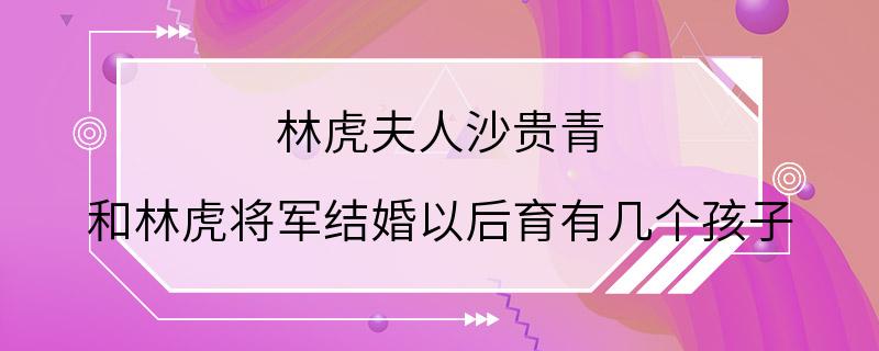 林虎夫人沙贵青 和林虎将军结婚以后育有几个孩子