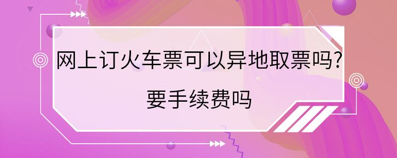 网上订火车票可以异地取票吗? 要手续费吗