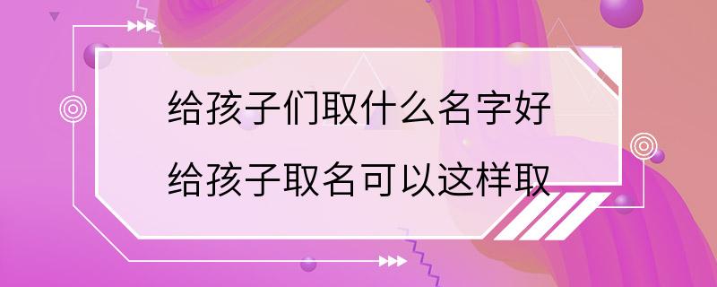 给孩子们取什么名字好 给孩子取名可以这样取