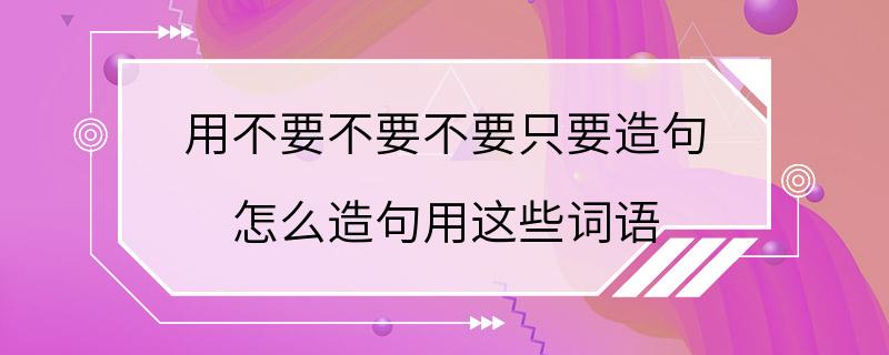 用不要不要不要只要造句 怎么造句用这些词语