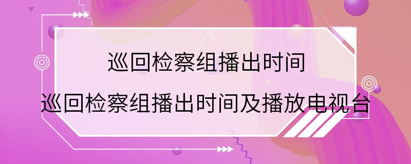 巡回检察组播出时间 巡回检察组播出时间及播放电视台