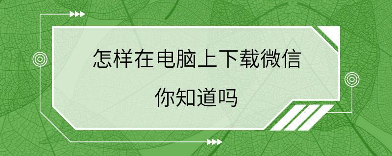 怎样在电脑上下载微信 你知道吗