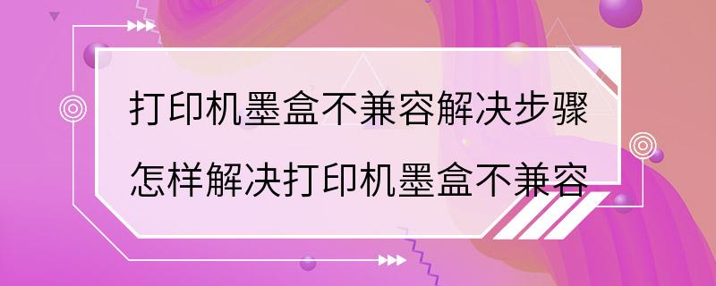 打印机墨盒不兼容解决步骤 怎样解决打印机墨盒不兼容