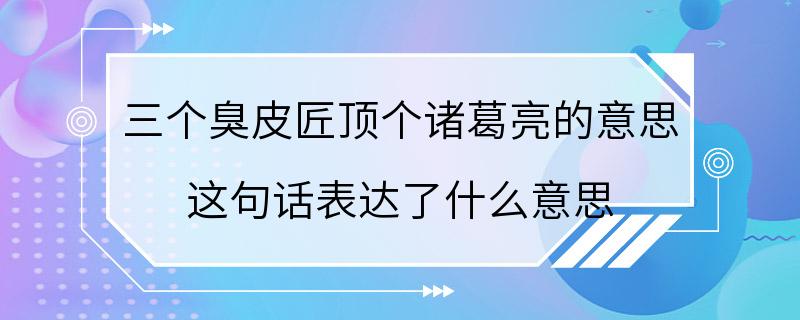 三个臭皮匠顶个诸葛亮的意思 这句话表达了什么意思