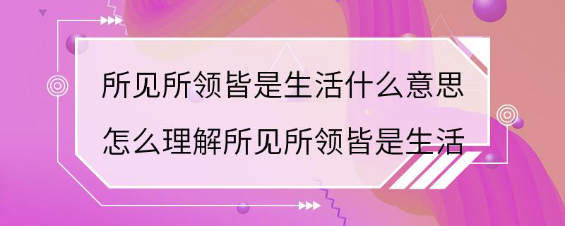 所见所领皆是生活什么意思 怎么理解所见所领皆是生活