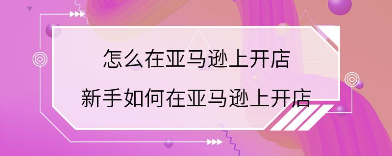 怎么在亚马逊上开店 新手如何在亚马逊上开店