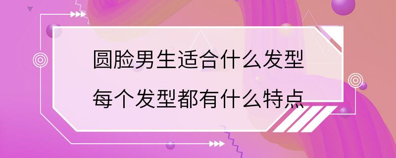 圆脸男生适合什么发型 每个发型都有什么特点