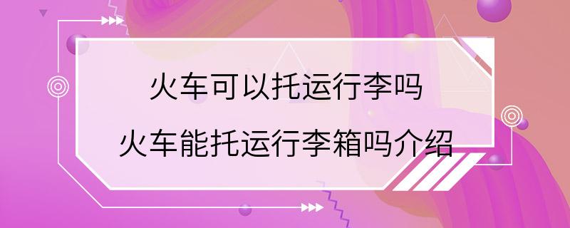 火车可以托运行李吗 火车能托运行李箱吗介绍