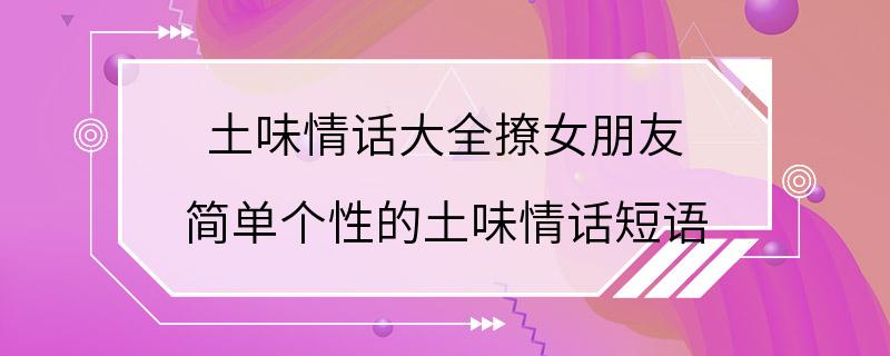 土味情话大全撩女朋友 简单个性的土味情话短语