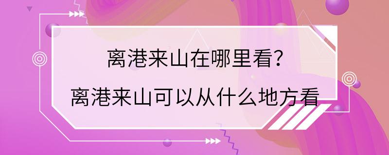 离港来山在哪里看？ 离港来山可以从什么地方看