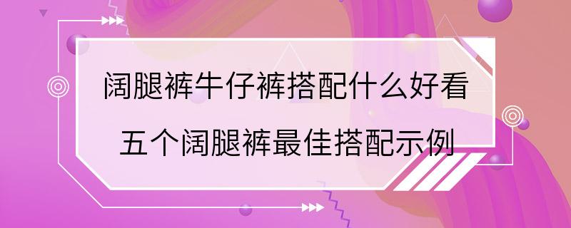 阔腿裤牛仔裤搭配什么好看 五个阔腿裤最佳搭配示例