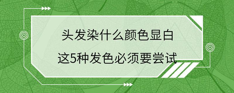 头发染什么颜色显白 这5种发色必须要尝试