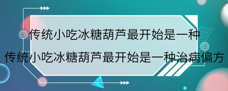 传统小吃冰糖葫芦最开始是一种 传统小吃冰糖葫芦最开始是一种治病偏方