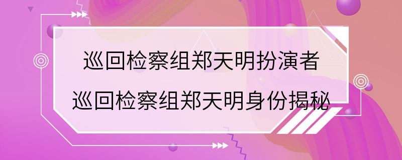 巡回检察组郑天明扮演者 巡回检察组郑天明身份揭秘