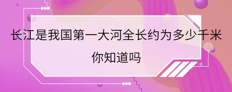 长江是我国第一大河全长约为多少千米 你知道吗