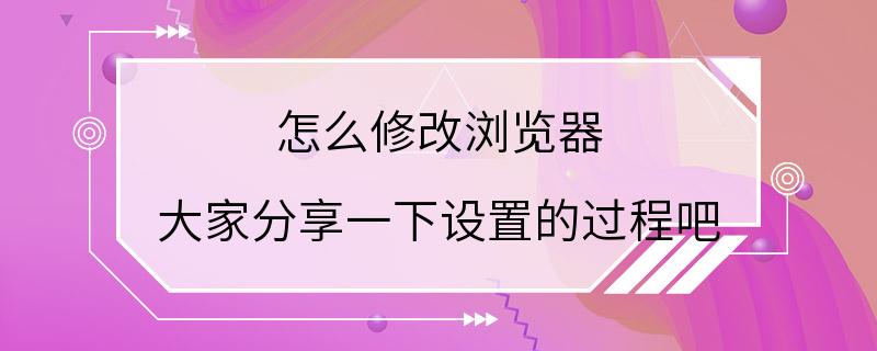 怎么修改浏览器 大家分享一下设置的过程吧