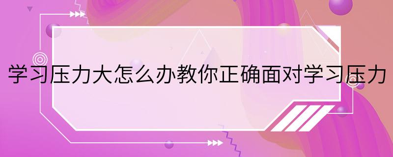 学习压力大怎么办教你正确面对学习压力