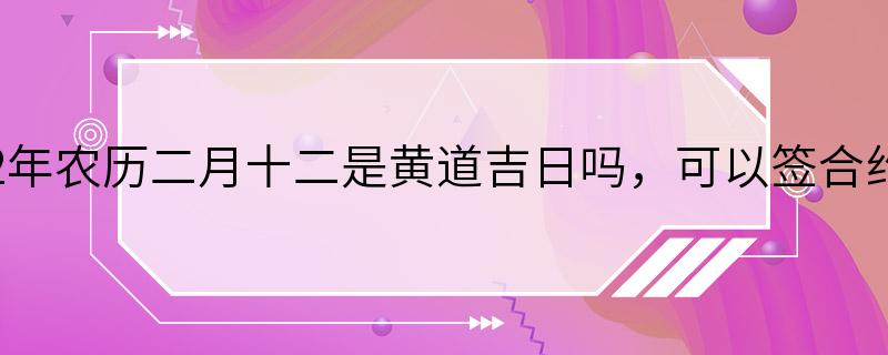 2022年农历二月十二是黄道吉日吗，可以签合约吗？