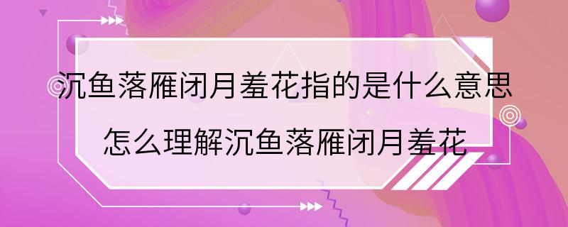 沉鱼落雁闭月羞花指的是什么意思 怎么理解沉鱼落雁闭月羞花