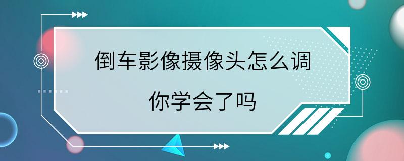 倒车影像摄像头怎么调 你学会了吗