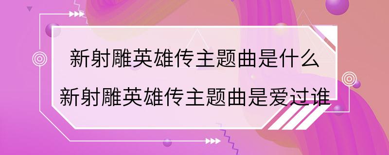 新射雕英雄传主题曲是什么 新射雕英雄传主题曲是爱过谁