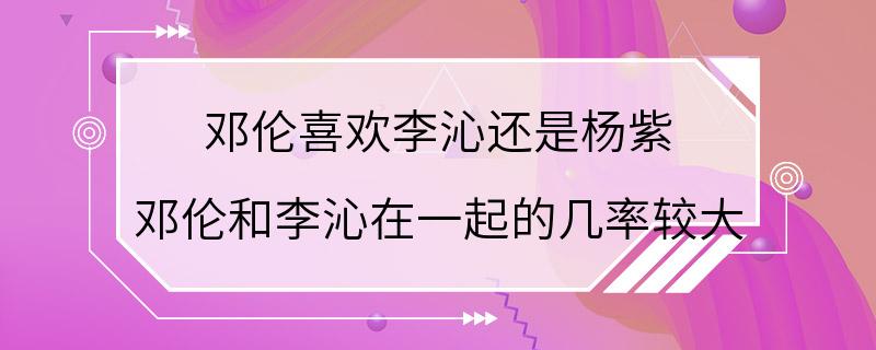 邓伦喜欢李沁还是杨紫 邓伦和李沁在一起的几率较大