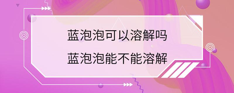 蓝泡泡可以溶解吗 蓝泡泡能不能溶解