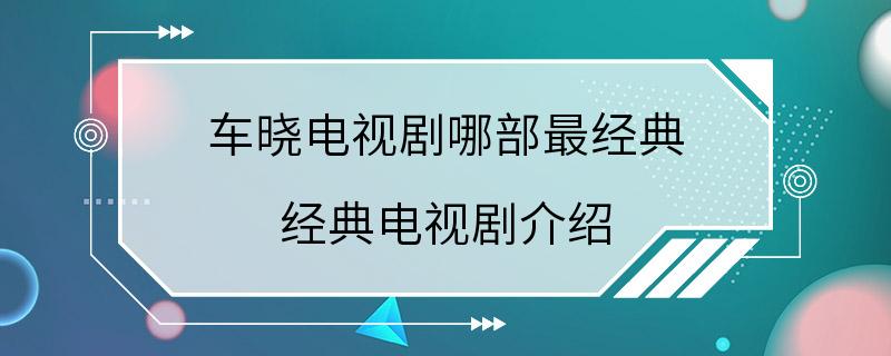 车晓电视剧哪部最经典 经典电视剧介绍