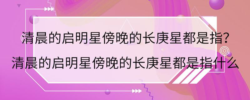 清晨的启明星傍晚的长庚星都是指？ 清晨的启明星傍晚的长庚星都是指什么