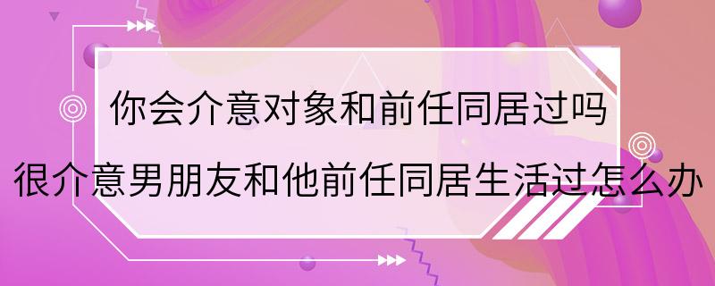 你会介意对象和前任同居过吗 很介意男朋友和他前任同居生活过怎么办