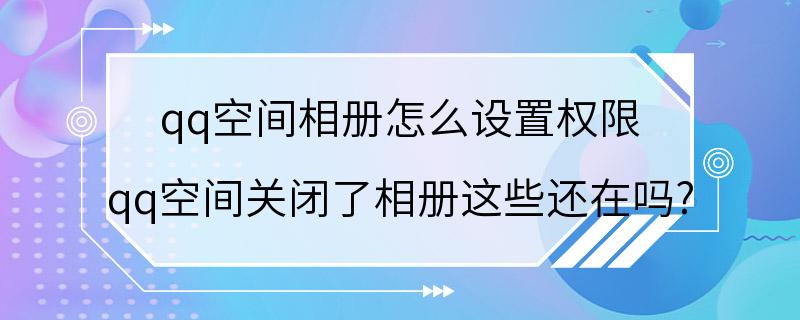 qq空间相册怎么设置权限 qq空间关闭了相册这些还在吗?