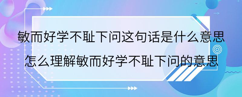 敏而好学不耻下问这句话是什么意思 怎么理解敏而好学不耻下问的意思