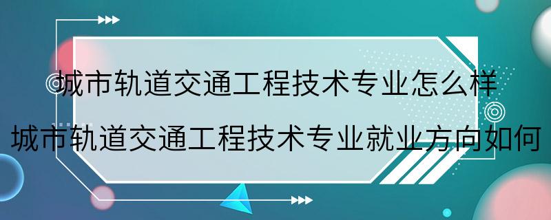 城市轨道交通工程技术专业怎么样 城市轨道交通工程技术专业就业方向如何