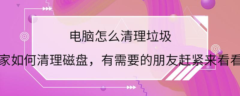 电脑怎么清理垃圾 大家如何清理磁盘，有需要的朋友赶紧来看看吧