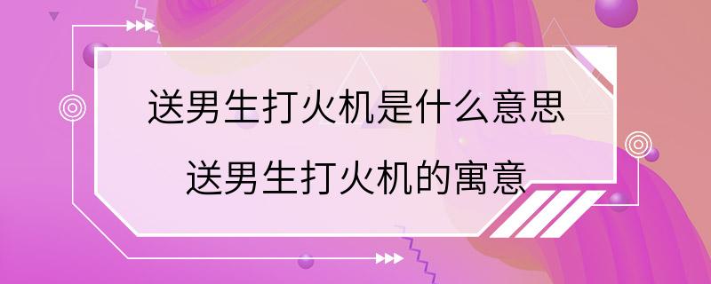 送男生打火机是什么意思 送男生打火机的寓意