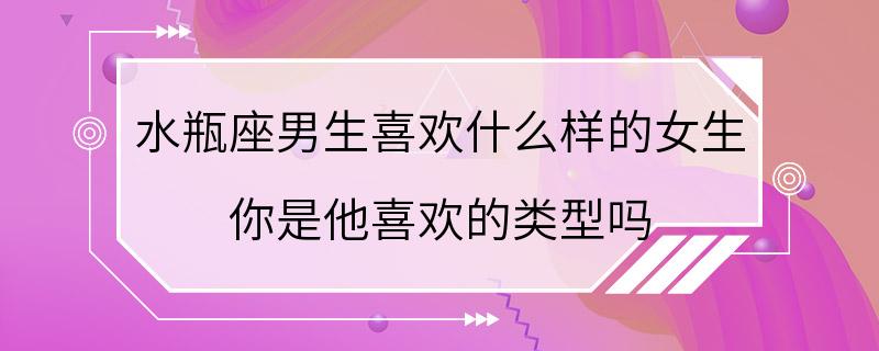 水瓶座男生喜欢什么样的女生 你是他喜欢的类型吗