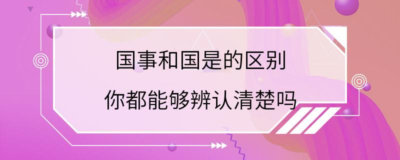 国事和国是的区别 你都能够辨认清楚吗