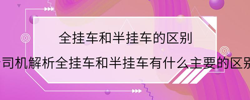 全挂车和半挂车的区别 老司机解析全挂车和半挂车有什么主要的区别?