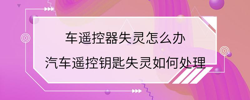 车遥控器失灵怎么办 汽车遥控钥匙失灵如何处理