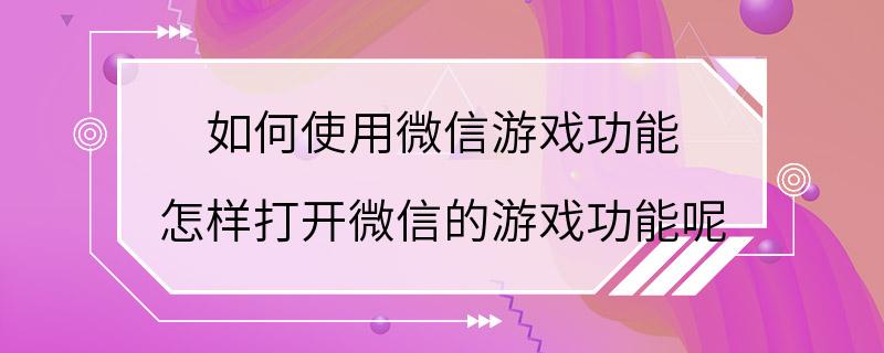 如何使用微信游戏功能 怎样打开微信的游戏功能呢