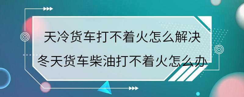 天冷货车打不着火怎么解决 冬天货车柴油打不着火怎么办