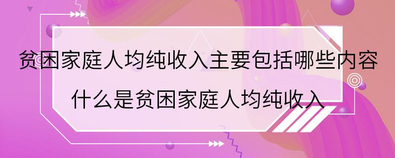 贫困家庭人均纯收入主要包括哪些内容 什么是贫困家庭人均纯收入