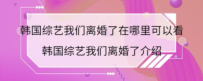 韩国综艺我们离婚了在哪里可以看 韩国综艺我们离婚了介绍